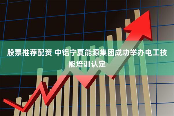 股票推荐配资 中铝宁夏能源集团成功举办电工技能培训认定
