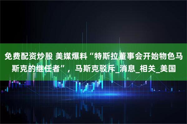 免费配资炒股 美媒爆料“特斯拉董事会开始物色马斯克的继任者”，马斯克驳斥_消息_相关_美国