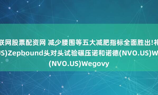 互联网股票配资网 减少腰围等五大减肥指标全面胜出!礼来(LLY.US)Zepbound头对头试验碾压诺和诺德(NVO.US)Wegovy
