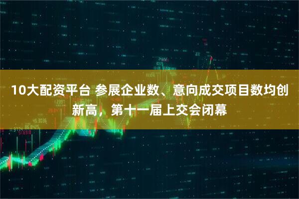 10大配资平台 参展企业数、意向成交项目数均创新高，第十一届上交会闭幕