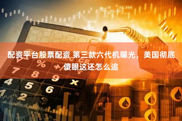 配资平台股票配资 第三款六代机曝光，美国彻底傻眼这还怎么追