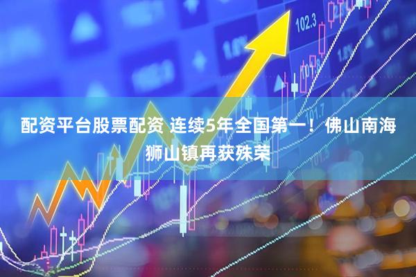 配资平台股票配资 连续5年全国第一！佛山南海狮山镇再获殊荣