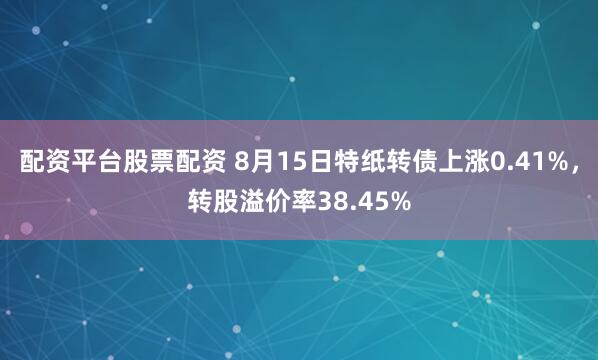 配资平台股票配资 8月15日特纸转债上涨0.41%，转股溢价率38.45%