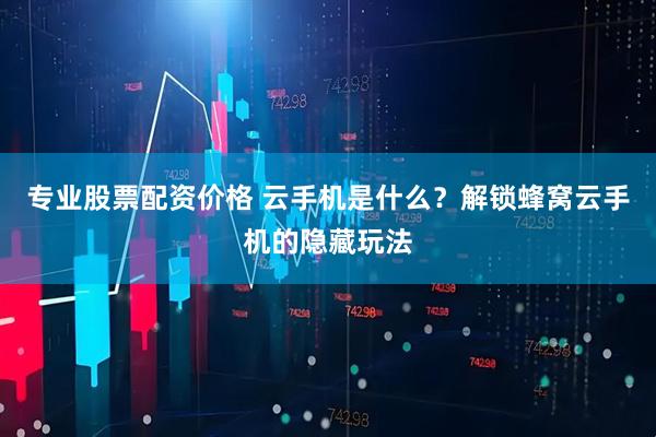 专业股票配资价格 云手机是什么？解锁蜂窝云手机的隐藏玩法