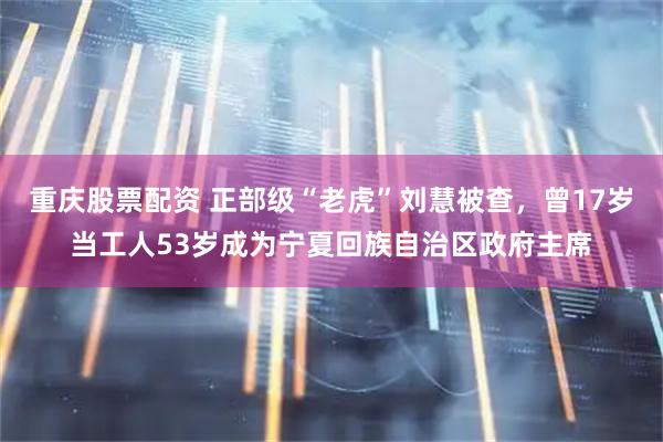 重庆股票配资 正部级“老虎”刘慧被查，曾17岁当工人53岁成为宁夏回族自治区政府主席