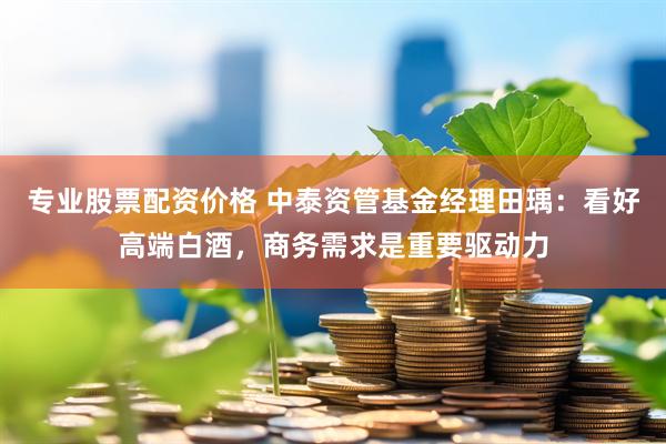 专业股票配资价格 中泰资管基金经理田瑀：看好高端白酒，商务需求是重要驱动力