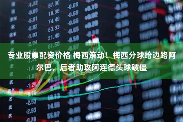 专业股票配资价格 梅西策动！梅西分球给边路阿尔巴，后者助攻阿连德头球破僵