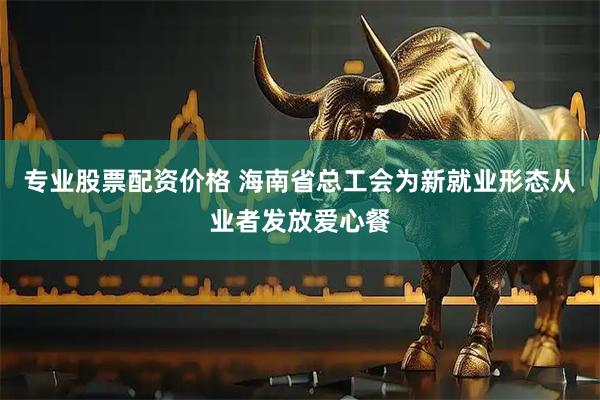 专业股票配资价格 海南省总工会为新就业形态从业者发放爱心餐
