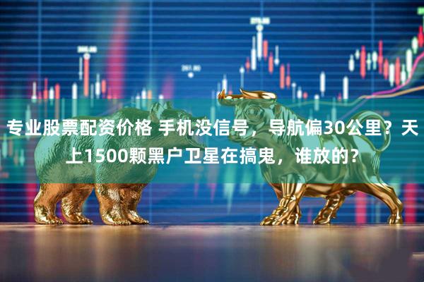专业股票配资价格 手机没信号，导航偏30公里？天上1500颗黑户卫星在搞鬼，谁放的？